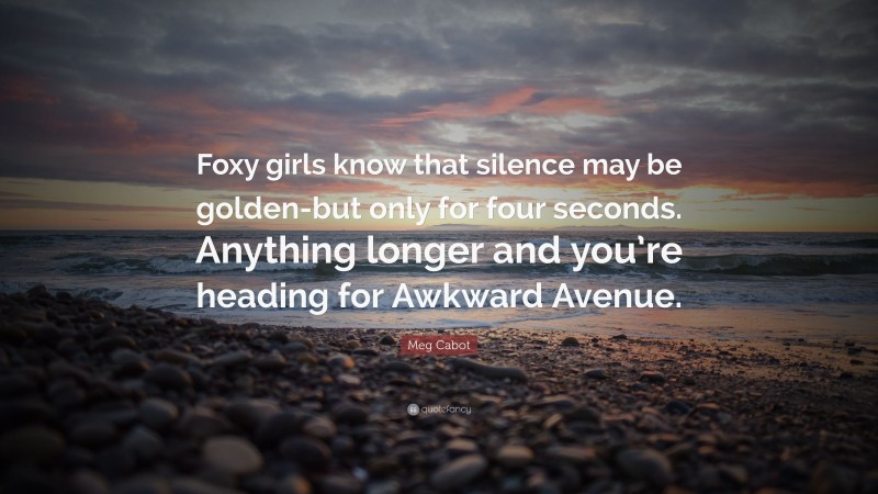 Meg Cabot Quote: “Foxy girls know that silence may be golden-but only for four seconds. Anything longer and you’re heading for Awkward Avenue.”