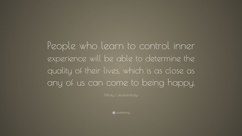 Mihaly Csikszentmihalyi Quote: “People who learn to control inner experience will be able to determine the quality of their lives, which is as close as any of us can come to being happy.”
