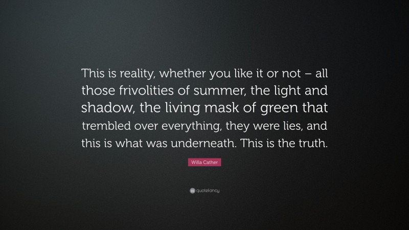 Willa Cather Quote: “This is reality, whether you like it or not – all those frivolities of summer, the light and shadow, the living mask of green that trembled over everything, they were lies, and this is what was underneath. This is the truth.”