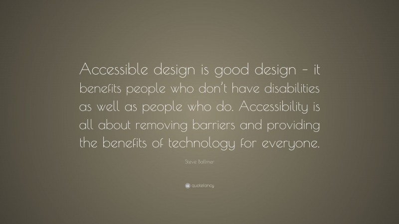 Steve Ballmer Quote: “Accessible design is good design – it benefits people who don’t have disabilities as well as people who do. Accessibility is all about removing barriers and providing the benefits of technology for everyone.”
