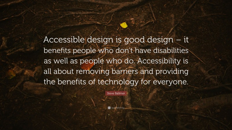 Steve Ballmer Quote: “Accessible design is good design – it benefits people who don’t have disabilities as well as people who do. Accessibility is all about removing barriers and providing the benefits of technology for everyone.”
