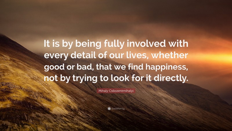 Mihaly Csikszentmihalyi Quote: “It is by being fully involved with every detail of our lives, whether good or bad, that we find happiness, not by trying to look for it directly.”