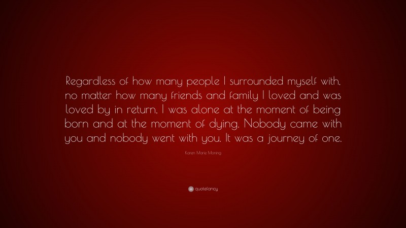 Karen Marie Moning Quote: “Regardless of how many people I surrounded myself with, no matter how many friends and family I loved and was loved by in return, I was alone at the moment of being born and at the moment of dying. Nobody came with you and nobody went with you. It was a journey of one.”