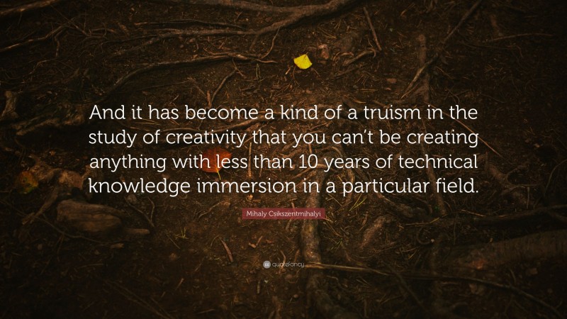 Mihaly Csikszentmihalyi Quote: “And it has become a kind of a truism in the study of creativity that you can’t be creating anything with less than 10 years of technical knowledge immersion in a particular field.”