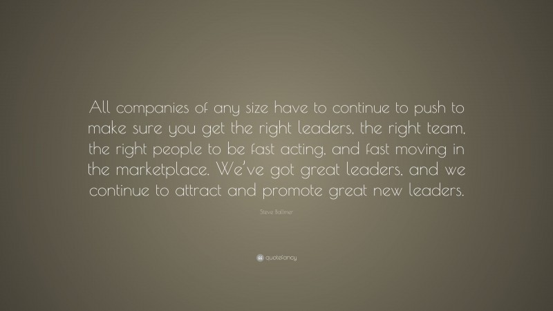 Steve Ballmer Quote: “All companies of any size have to continue to push to make sure you get the right leaders, the right team, the right people to be fast acting, and fast moving in the marketplace. We’ve got great leaders, and we continue to attract and promote great new leaders.”