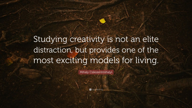 Mihaly Csikszentmihalyi Quote: “Studying creativity is not an elite distraction, but provides one of the most exciting models for living.”