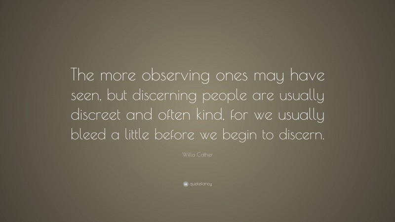 Willa Cather Quote: “The more observing ones may have seen, but discerning people are usually discreet and often kind, for we usually bleed a little before we begin to discern.”