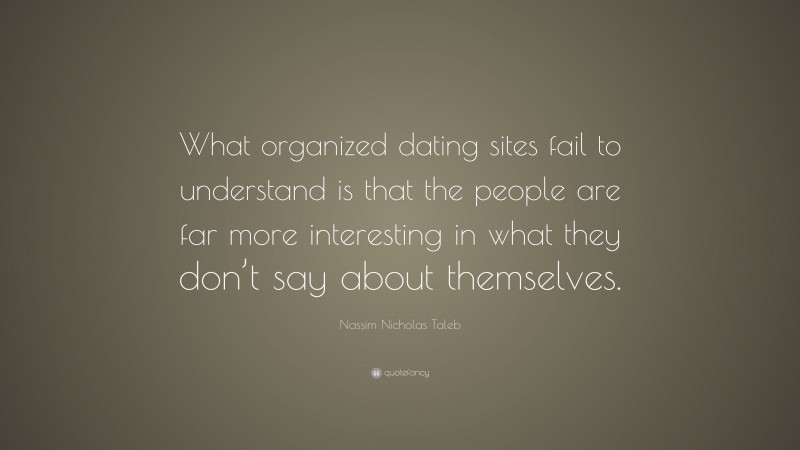 Nassim Nicholas Taleb Quote: “What organized dating sites fail to understand is that the people are far more interesting in what they don’t say about themselves.”