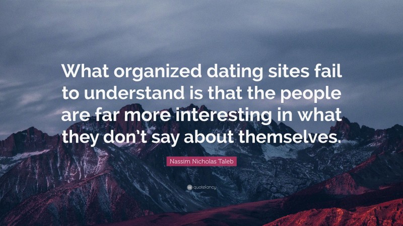 Nassim Nicholas Taleb Quote: “What organized dating sites fail to understand is that the people are far more interesting in what they don’t say about themselves.”