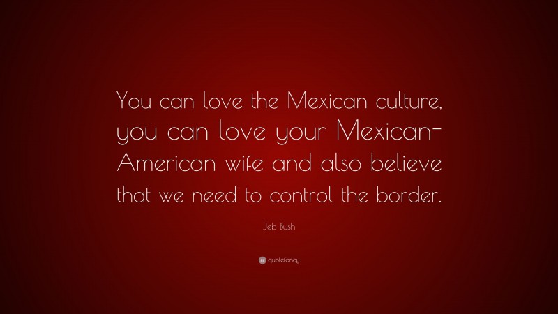 Jeb Bush Quote: “You can love the Mexican culture, you can love your Mexican-American wife and also believe that we need to control the border.”