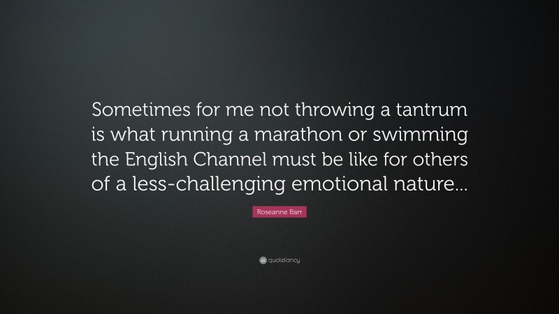 Roseanne Barr Quote: “Sometimes for me not throwing a tantrum is what running a marathon or swimming the English Channel must be like for others of a less-challenging emotional nature...”
