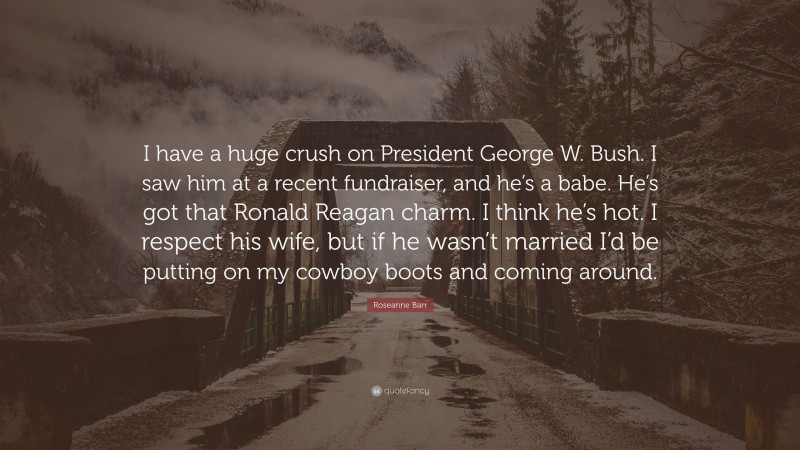 Roseanne Barr Quote: “I have a huge crush on President George W. Bush. I saw him at a recent fundraiser, and he’s a babe. He’s got that Ronald Reagan charm. I think he’s hot. I respect his wife, but if he wasn’t married I’d be putting on my cowboy boots and coming around.”
