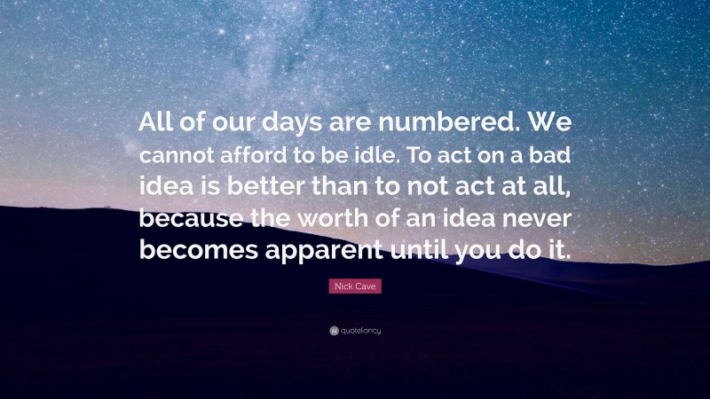 Nick Cave Quote: “All of our days are numbered. We cannot afford to be idle. To act on a bad idea is better than to not act at all, because the worth of an idea never becomes apparent until you do it.”