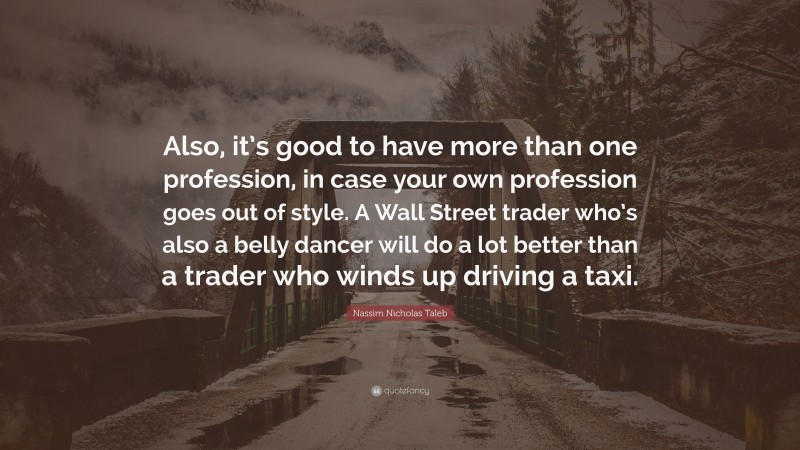 Nassim Nicholas Taleb Quote: “Also, it’s good to have more than one profession, in case your own profession goes out of style. A Wall Street trader who’s also a belly dancer will do a lot better than a trader who winds up driving a taxi.”