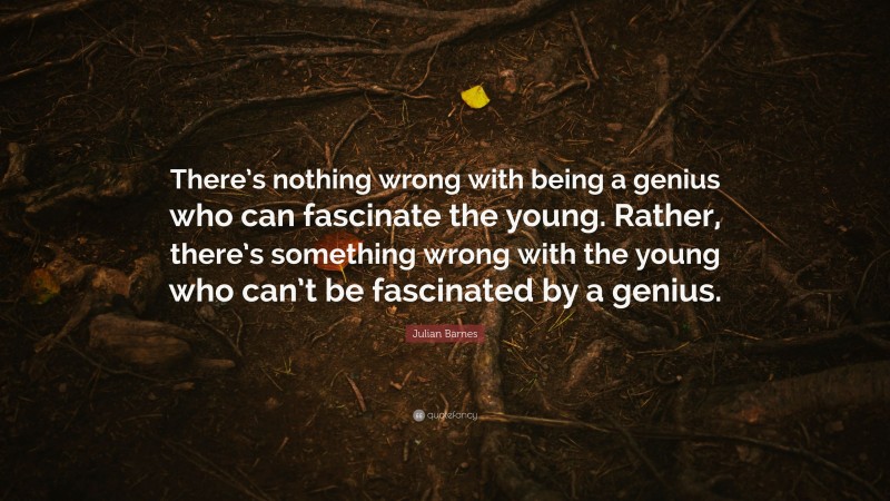 Julian Barnes Quote: “There’s nothing wrong with being a genius who can fascinate the young. Rather, there’s something wrong with the young who can’t be fascinated by a genius.”