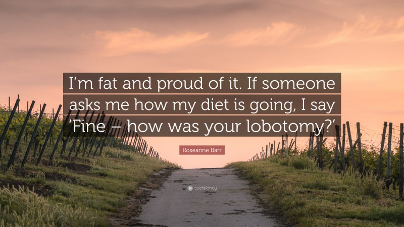 Roseanne Barr Quote: “I’m fat and proud of it. If someone asks me how my diet is going, I say ‘Fine – how was your lobotomy?’”