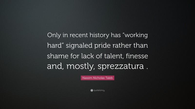Nassim Nicholas Taleb Quote: “Only in recent history has “working hard” signaled pride rather than shame for lack of talent, finesse and, mostly, sprezzatura .”