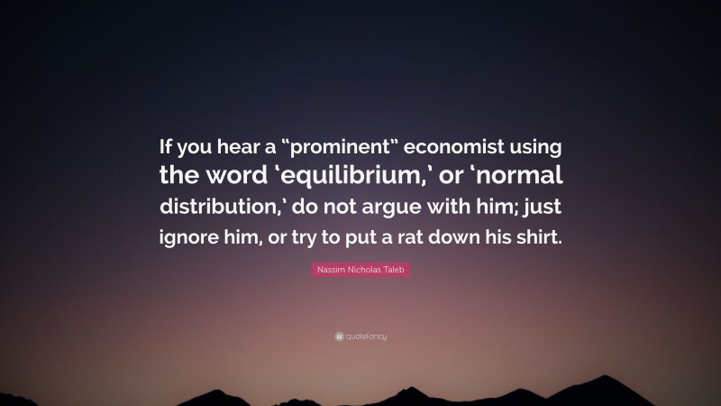 Nassim Nicholas Taleb Quote: “If you hear a “prominent” economist using the word ‘equilibrium,’ or ‘normal distribution,’ do not argue with him; just ignore him, or try to put a rat down his shirt.”
