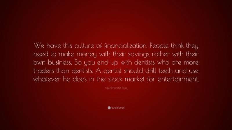 Nassim Nicholas Taleb Quote: “We have this culture of financialization. People think they need to make money with their savings rather with their own business. So you end up with dentists who are more traders than dentists. A dentist should drill teeth and use whatever he does in the stock market for entertainment.”