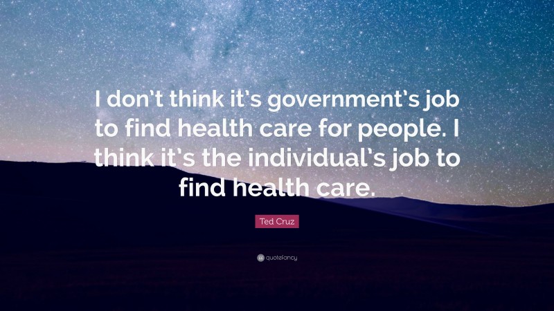 Ted Cruz Quote: “I don’t think it’s government’s job to find health care for people. I think it’s the individual’s job to find health care.”