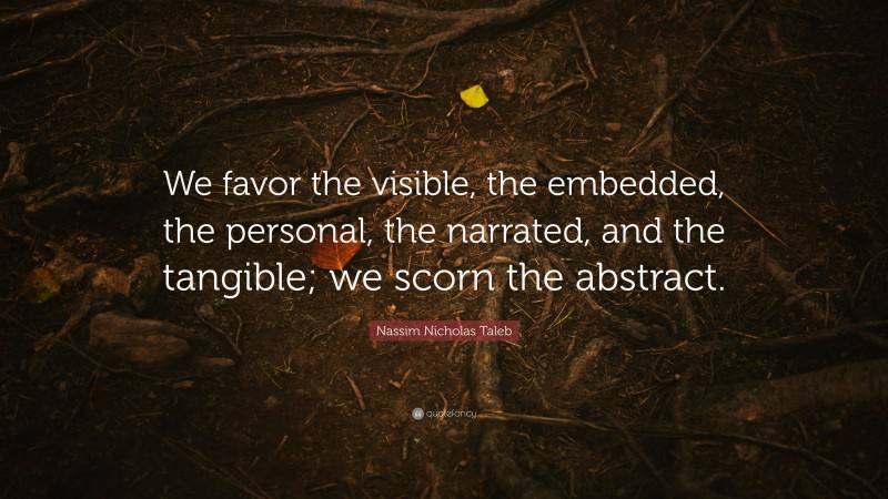 Nassim Nicholas Taleb Quote: “We favor the visible, the embedded, the personal, the narrated, and the tangible; we scorn the abstract.”