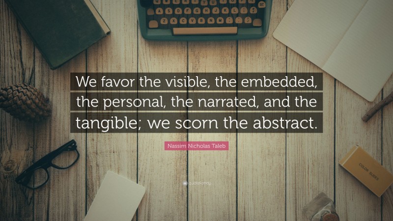 Nassim Nicholas Taleb Quote: “We favor the visible, the embedded, the personal, the narrated, and the tangible; we scorn the abstract.”