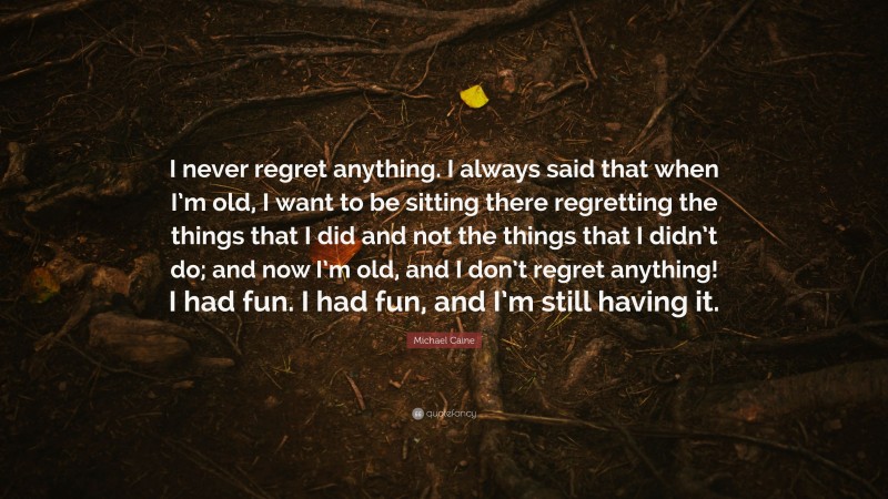 Michael Caine Quote: “I never regret anything. I always said that when I’m old, I want to be sitting there regretting the things that I did and not the things that I didn’t do; and now I’m old, and I don’t regret anything! I had fun. I had fun, and I’m still having it.”