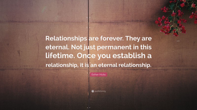 Esther Hicks Quote: “Relationships are forever. They are eternal. Not just permanent in this lifetime. Once you establish a relationship, it is an eternal relationship.”
