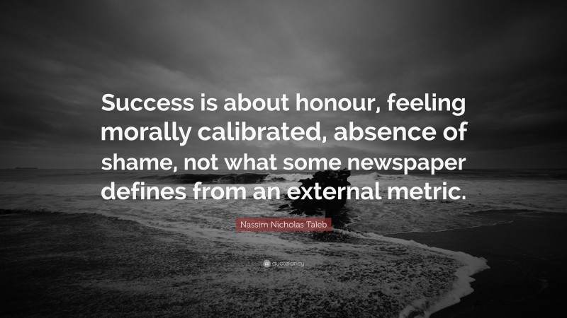 Nassim Nicholas Taleb Quote: “Success is about honour, feeling morally calibrated, absence of shame, not what some newspaper defines from an external metric.”