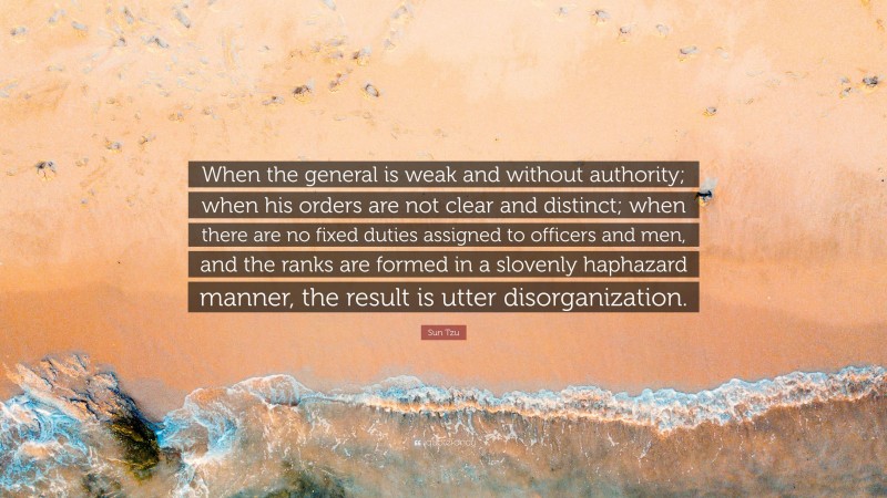 Sun Tzu Quote: “When the general is weak and without authority; when his orders are not clear and distinct; when there are no fixed duties assigned to officers and men, and the ranks are formed in a slovenly haphazard manner, the result is utter disorganization.”