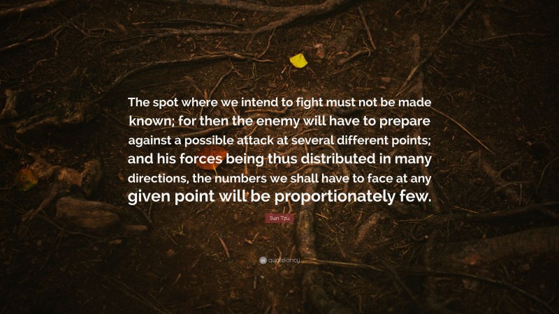 Sun Tzu Quote: “The spot where we intend to fight must not be made known; for then the enemy will have to prepare against a possible attack at several different points; and his forces being thus distributed in many directions, the numbers we shall have to face at any given point will be proportionately few.”