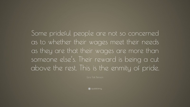 Ezra Taft Benson Quote: “Some prideful people are not so concerned as to whether their wages meet their needs as they are that their wages are more than someone else’s. Their reward is being a cut above the rest. This is the enmity of pride.”