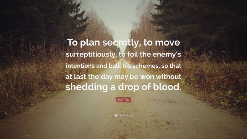 Sun Tzu Quote: “To plan secretly, to move surreptitiously, to foil the enemy’s intentions and balk his schemes, so that at last the day may be won without shedding a drop of blood.”