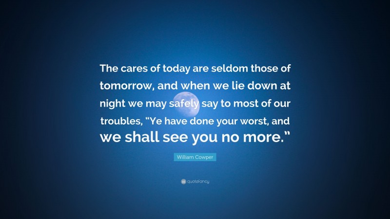 William Cowper Quote: “The cares of today are seldom those of tomorrow, and when we lie down at night we may safely say to most of our troubles, “Ye have done your worst, and we shall see you no more.””
