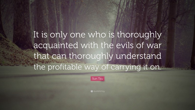 Sun Tzu Quote: “It is only one who is thoroughly acquainted with the evils of war that can thoroughly understand the profitable way of carrying it on.”