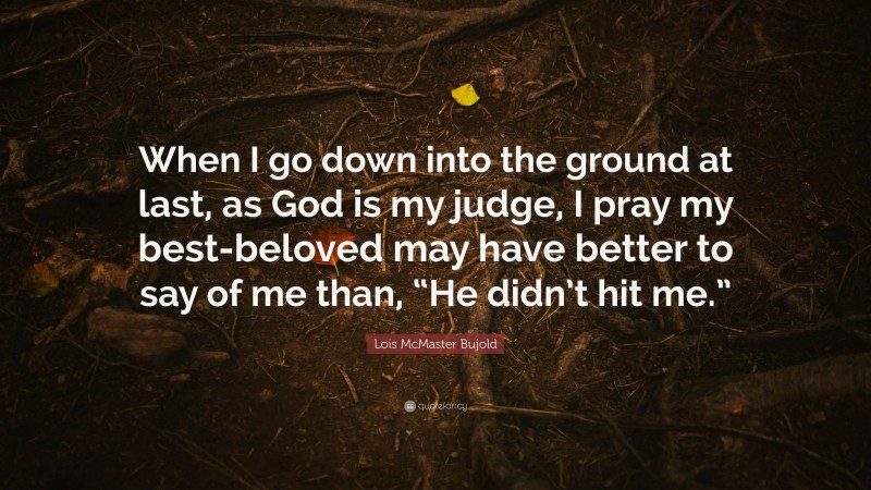 Lois McMaster Bujold Quote: “When I go down into the ground at last, as God is my judge, I pray my best-beloved may have better to say of me than, “He didn’t hit me.””