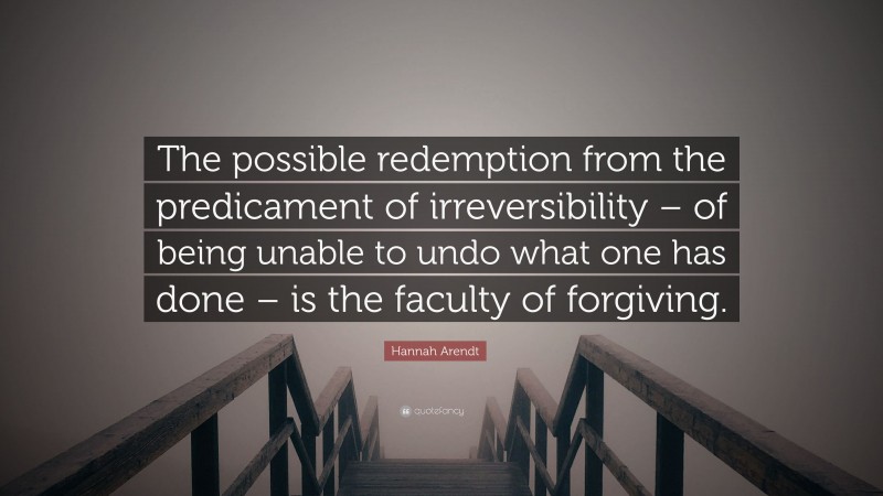 Hannah Arendt Quote: “The possible redemption from the predicament of irreversibility – of being unable to undo what one has done – is the faculty of forgiving.”