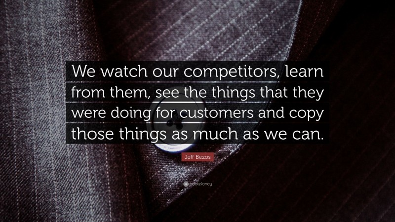 Jeff Bezos Quote: “We watch our competitors, learn from them, see the things that they were doing for customers and copy those things as much as we can.”