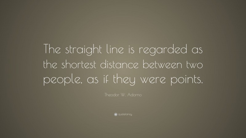 Theodor W. Adorno Quote: “The straight line is regarded as the shortest distance between two people, as if they were points.”