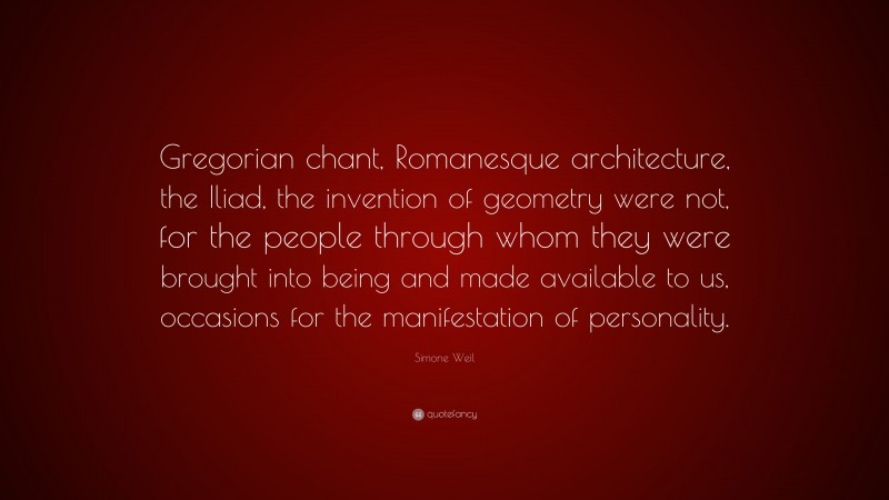 Simone Weil Quote: “Gregorian chant, Romanesque architecture, the Iliad, the invention of geometry were not, for the people through whom they were brought into being and made available to us, occasions for the manifestation of personality.”