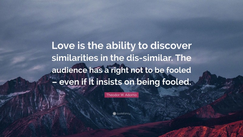 Theodor W. Adorno Quote: “Love is the ability to discover similarities in the dis-similar. The audience has a right not to be fooled – even if it insists on being fooled.”
