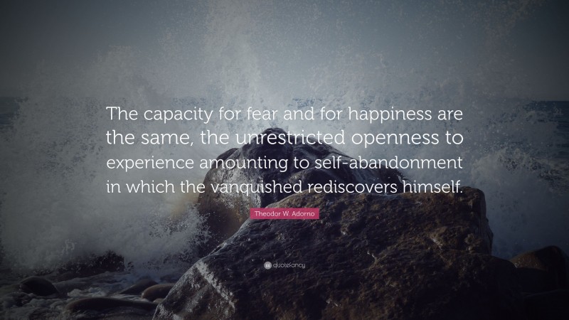 Theodor W. Adorno Quote: “The capacity for fear and for happiness are the same, the unrestricted openness to experience amounting to self-abandonment in which the vanquished rediscovers himself.”