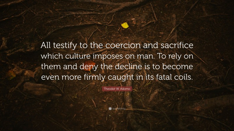 Theodor W. Adorno Quote: “All testify to the coercion and sacrifice which culture imposes on man. To rely on them and deny the decline is to become even more firmly caught in its fatal coils.”