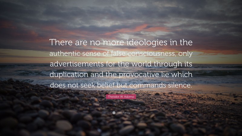 Theodor W. Adorno Quote: “There are no more ideologies in the authentic sense of false consciousness, only advertisements for the world through its duplication and the provocative lie which does not seek belief but commands silence.”