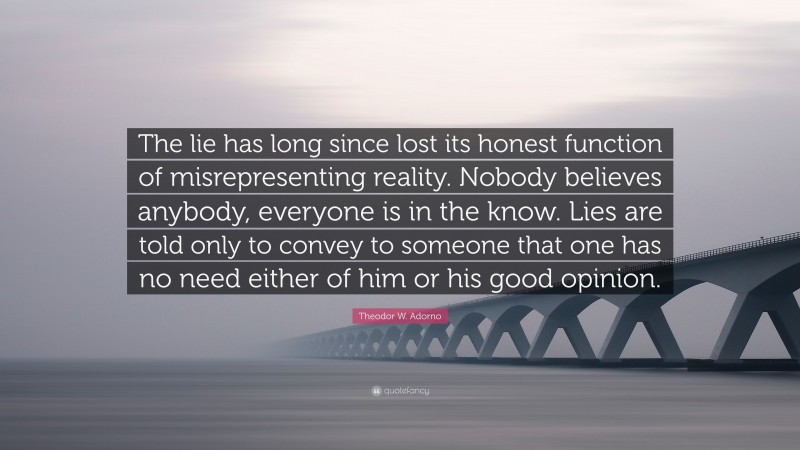 Theodor W. Adorno Quote: “The lie has long since lost its honest function of misrepresenting reality. Nobody believes anybody, everyone is in the know. Lies are told only to convey to someone that one has no need either of him or his good opinion.”