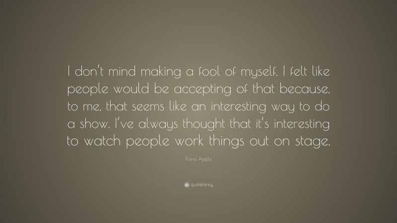 Fiona Apple Quote: “I don’t mind making a fool of myself. I felt like people would be accepting of that because, to me, that seems like an interesting way to do a show. I’ve always thought that it’s interesting to watch people work things out on stage.”