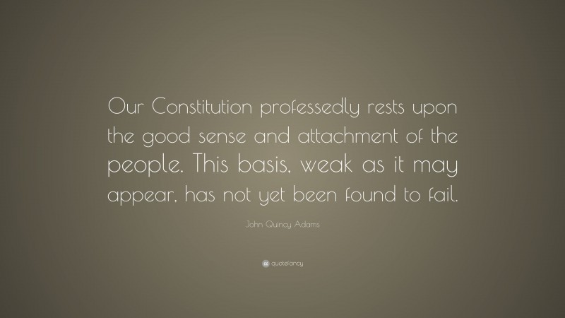 John Quincy Adams Quote: “Our Constitution professedly rests upon the good sense and attachment of the people. This basis, weak as it may appear, has not yet been found to fail.”