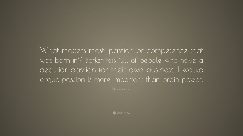Charlie Munger Quote: “What matters most: passion or competence that was born in? Berkshireis full of people who have a peculiar passion for their own business. I would argue passion is more important than brain power.”