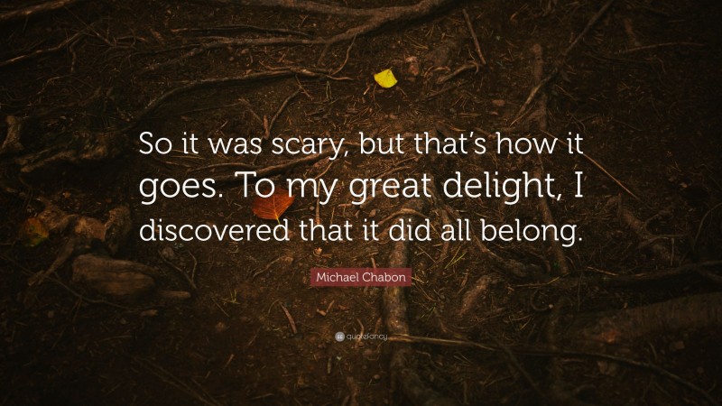 Michael Chabon Quote: “So it was scary, but that’s how it goes. To my great delight, I discovered that it did all belong.”