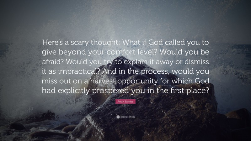 Andy Stanley Quote: “Here’s a scary thought: What if God called you to give beyond your comfort level? Would you be afraid? Would you try to explain it away or dismiss it as impractical? And in the process, would you miss out on a harvest opportunity for which God had explicitly prospered you in the first place?”